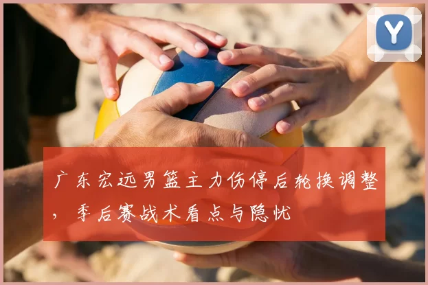 广东宏远男篮主力伤停后轮换调整，季后赛战术看点与隐忧