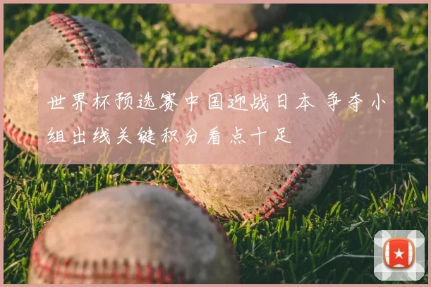 世界杯预选赛中国迎战日本 争夺小组出线关键积分看点十足