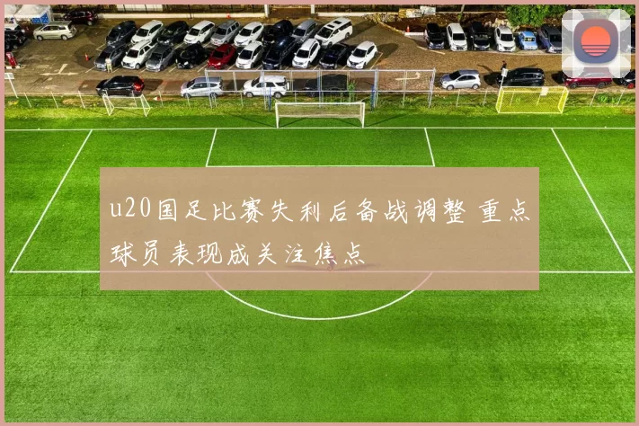 u20国足比赛失利后备战调整 重点球员表现成关注焦点