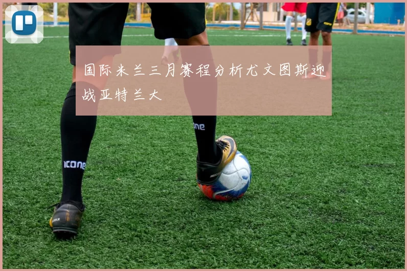 国际米兰三月赛程分析尤文图斯迎战亚特兰大