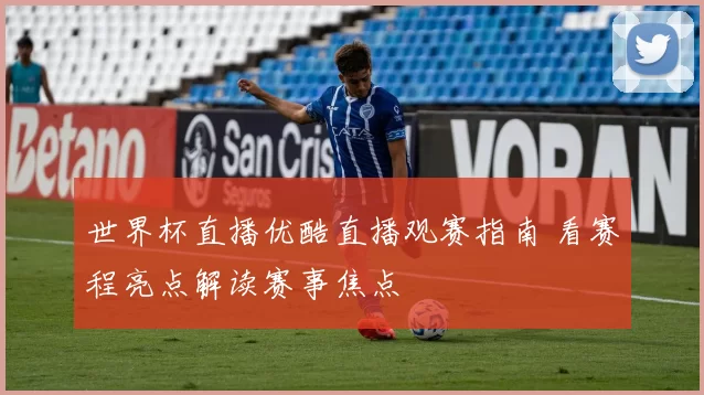 世界杯直播优酷直播观赛指南 看赛程亮点解读赛事焦点