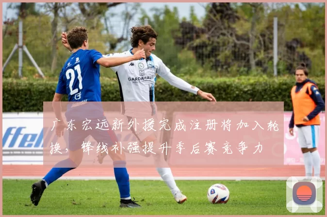 广东宏远新外援完成注册将加入轮换，锋线补强提升季后赛竞争力