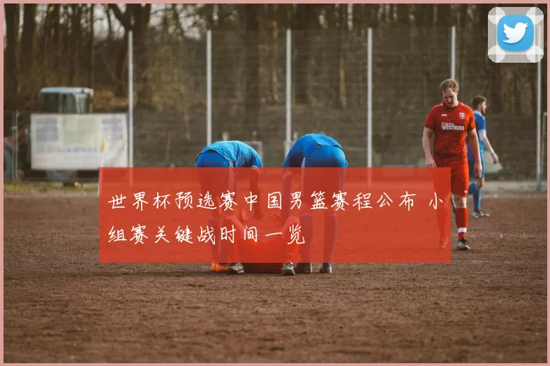 世界杯预选赛中国男篮赛程公布 小组赛关键战时间一览