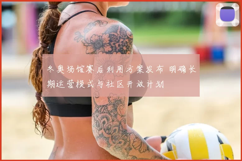 冬奥场馆赛后利用方案发布 明确长期运营模式与社区开放计划