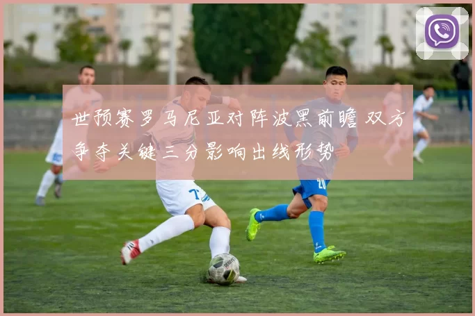 世预赛罗马尼亚对阵波黑前瞻 双方争夺关键三分影响出线形势
