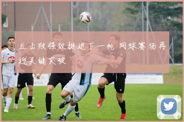 丘击败强敌挺进下一轮 网球赛场再迎关键突破