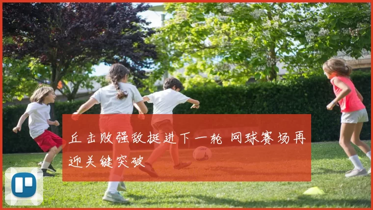 丘击败强敌挺进下一轮 网球赛场再迎关键突破