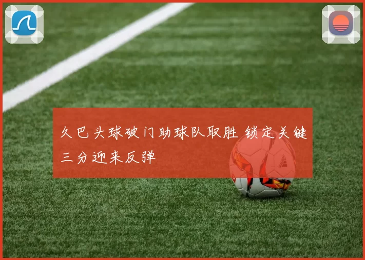 久巴头球破门助球队取胜 锁定关键三分迎来反弹