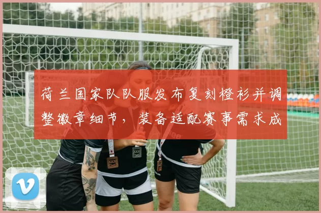 荷兰国家队队服发布复刻橙衫并调整徽章细节，装备适配赛事需求成为看点