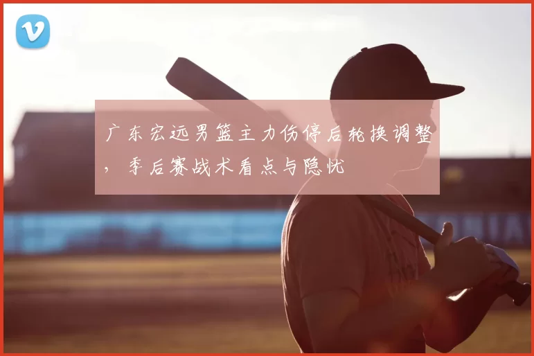广东宏远男篮主力伤停后轮换调整，季后赛战术看点与隐忧