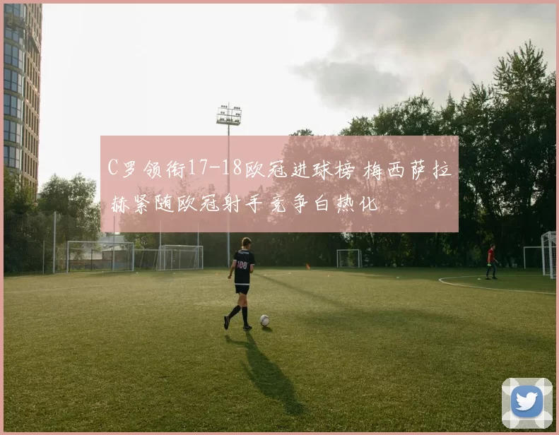 C罗领衔17-18欧冠进球榜 梅西萨拉赫紧随欧冠射手竞争白热化