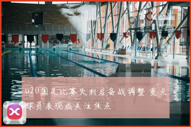 u20国足比赛失利后备战调整 重点球员表现成关注焦点