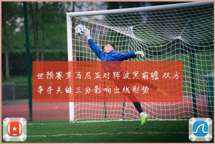 世预赛罗马尼亚对阵波黑前瞻 双方争夺关键三分影响出线形势