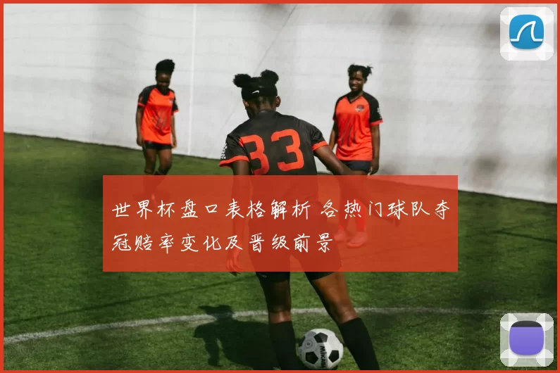 世界杯盘口表格解析 各热门球队夺冠赔率变化及晋级前景