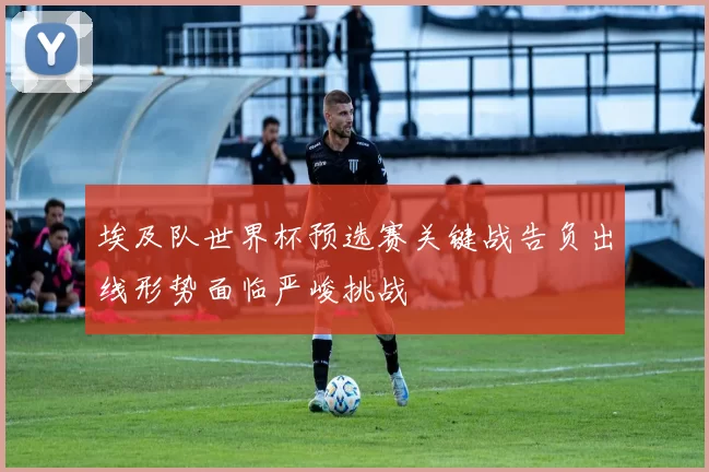埃及队世界杯预选赛关键战告负出线形势面临严峻挑战