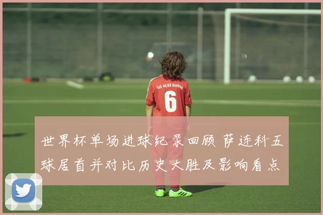世界杯单场进球纪录回顾 萨连科五球居首并对比历史大胜及影响看点