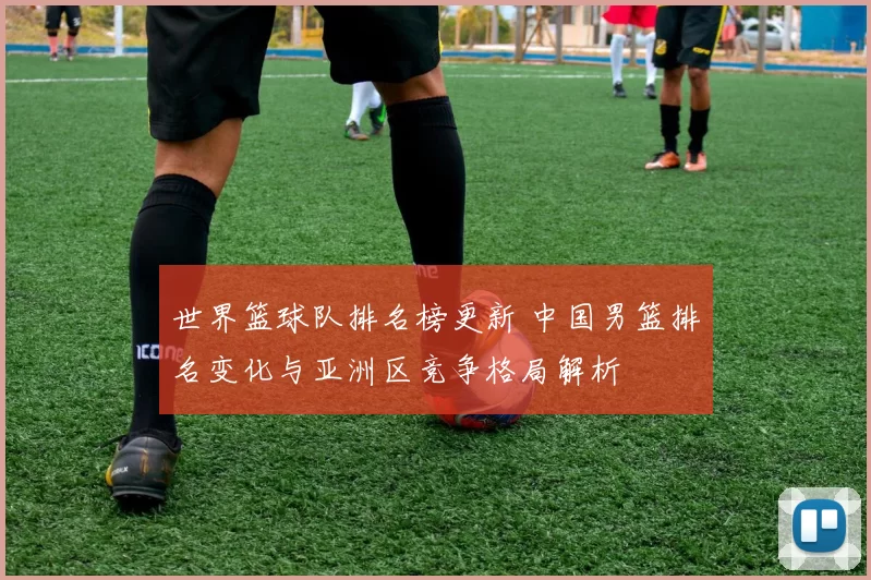 世界篮球队排名榜更新 中国男篮排名变化与亚洲区竞争格局解析