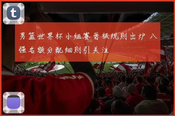 男篮世界杯小组赛晋级规则出炉 八强名额分配细则引关注