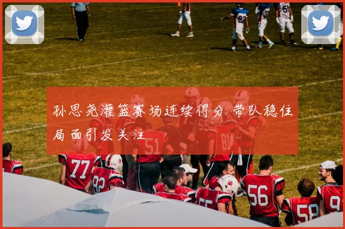 孙思尧灌篮赛场连续得分 带队稳住局面引发关注