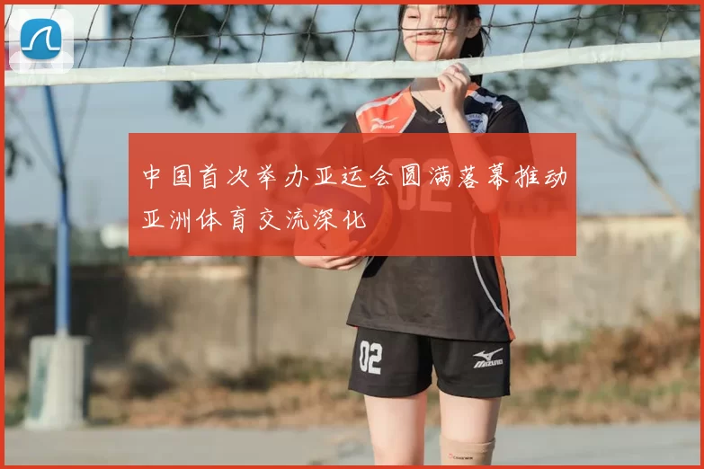 中国首次举办亚运会圆满落幕推动亚洲体育交流深化