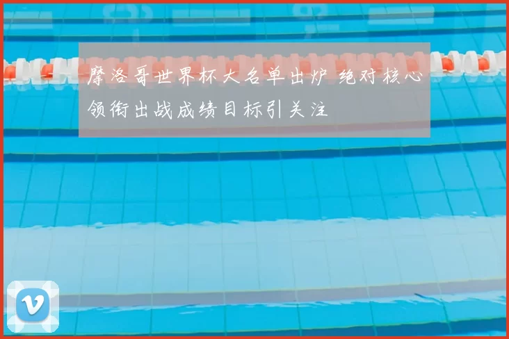 摩洛哥世界杯大名单出炉 绝对核心领衔出战成绩目标引关注