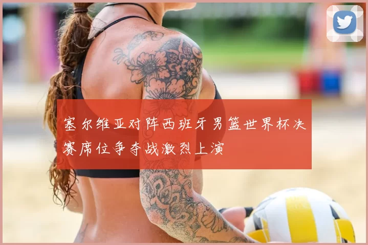 塞尔维亚对阵西班牙男篮世界杯决赛席位争夺战激烈上演