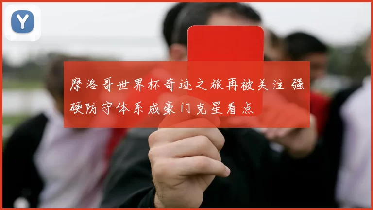 摩洛哥世界杯奇迹之旅再被关注 强硬防守体系成豪门克星看点