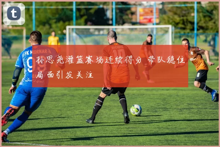 孙思尧灌篮赛场连续得分 带队稳住局面引发关注