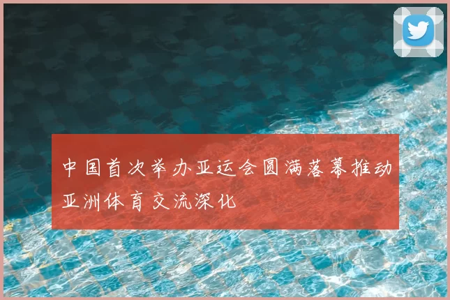 中国首次举办亚运会圆满落幕推动亚洲体育交流深化